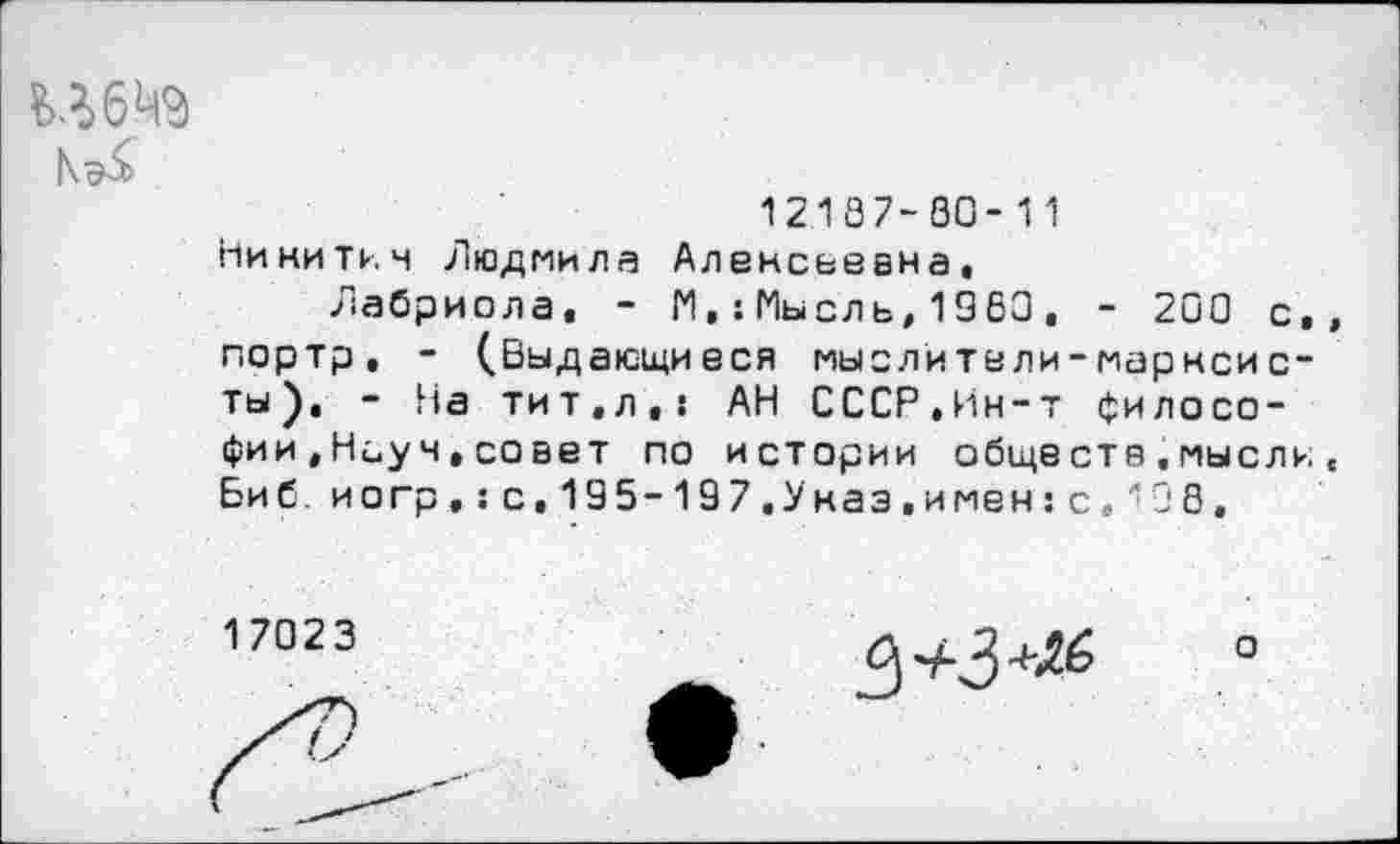 ﻿Н6Ц9
12187-00-11
Никитич Людмила Алексьевна,
Лабриола, - М,:Мысль,1360, - 200 с, портр, - (.Выдающиеся мыслители-марксисты), - На тит,л,: АН СССР,Ин-т философии ,Науч,совет по истории обще ста,мысли Биб. иогр,:с,195-197,Указ.имен:с,'!0 8,
17023

о